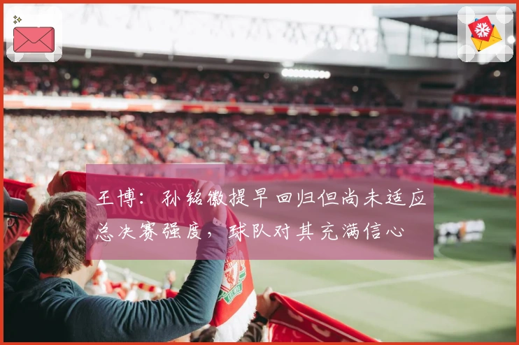 王博：孙铭徽提早回归但尚未适应总决赛强度，球队对其充满信心