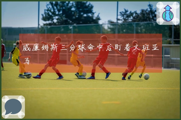 威廉姆斯三分球命中后盯着文班亚马